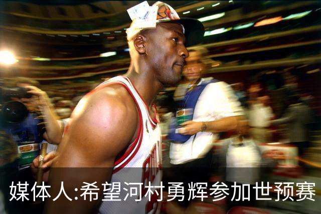 媒体人:希望河村勇辉参加世预赛 中国男篮必定戳破日本这个纸老虎