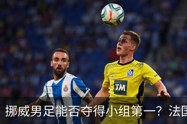 挪威男足能否夺得小组第一？法国男足在淘汰赛的专注度如何？